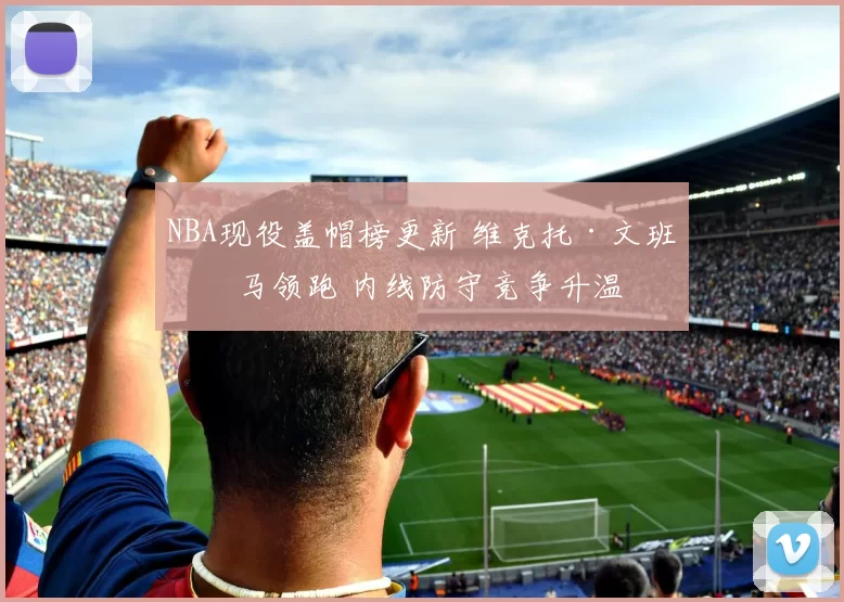 NBA现役盖帽榜更新 维克托·文班亚马领跑 内线防守竞争升温