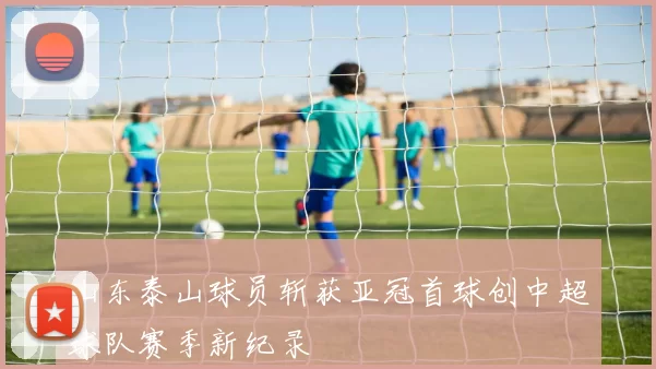 山东泰山球员斩获亚冠首球创中超球队赛季新纪录