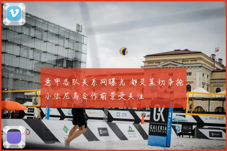 意甲各队关系网曝光 都灵莱切争抢小法尼乌合作前景受关注