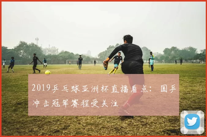 2019乒乓球亚洲杯直播看点：国乒冲击冠军赛程受关注