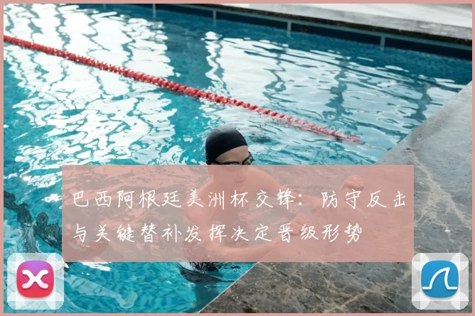 巴西阿根廷美洲杯交锋：防守反击与关键替补发挥决定晋级形势