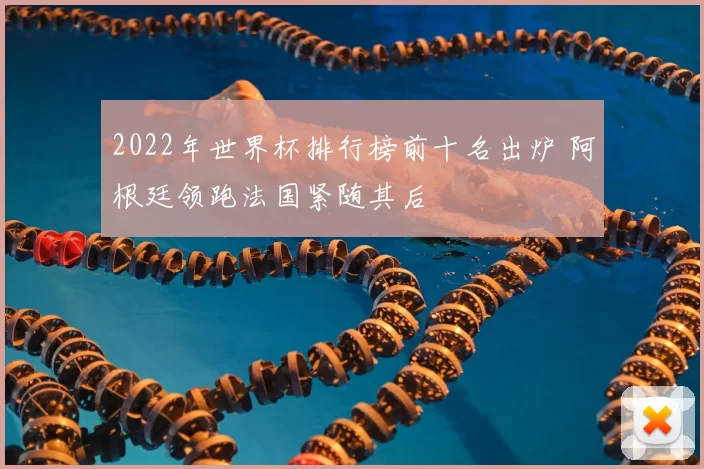 2022年世界杯排行榜前十名出炉 阿根廷领跑法国紧随其后