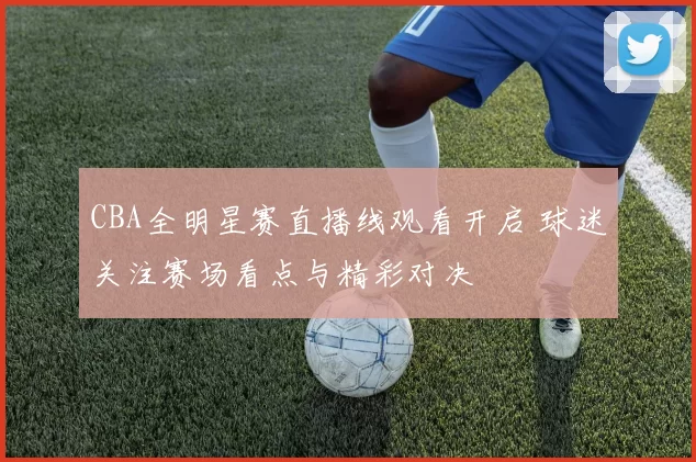 CBA全明星赛直播线观看开启 球迷关注赛场看点与精彩对决