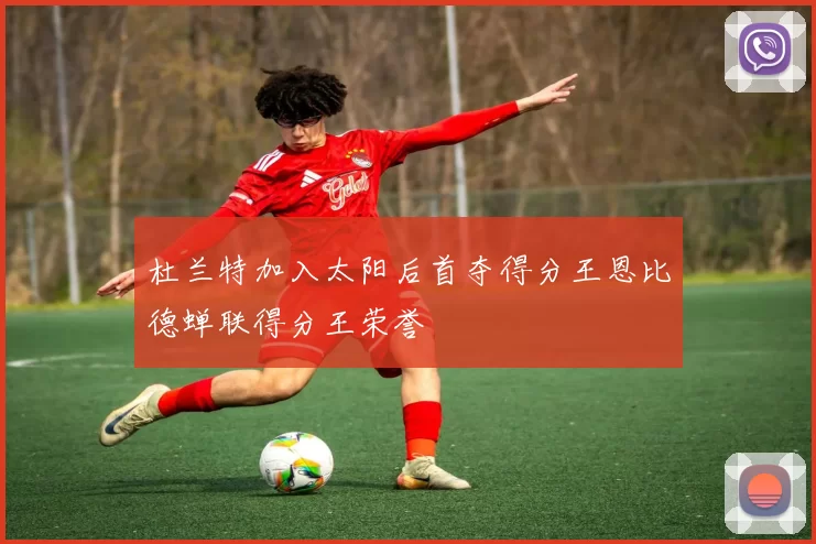 杜兰特加入太阳后首夺得分王恩比德蝉联得分王荣誉