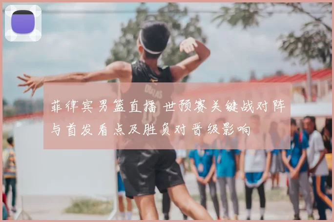 菲律宾男篮直播 世预赛关键战对阵与首发看点及胜负对晋级影响