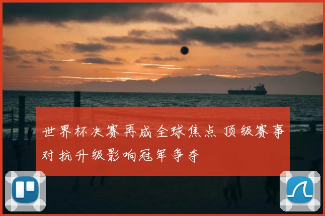 世界杯决赛再成全球焦点 顶级赛事对抗升级影响冠军争夺