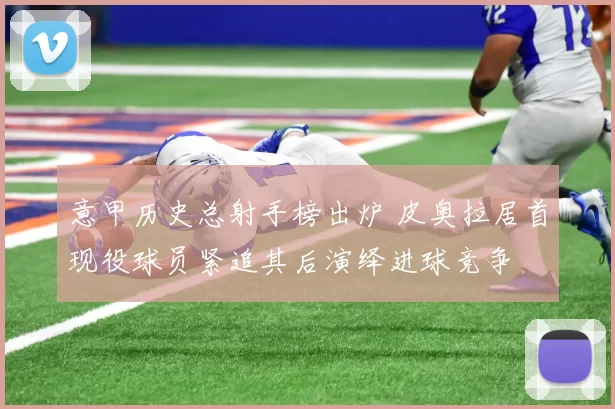 意甲历史总射手榜出炉 皮奥拉居首现役球员紧追其后演绎进球竞争