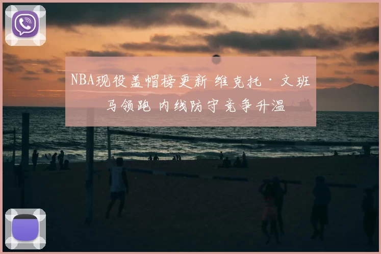 NBA现役盖帽榜更新 维克托·文班亚马领跑 内线防守竞争升温