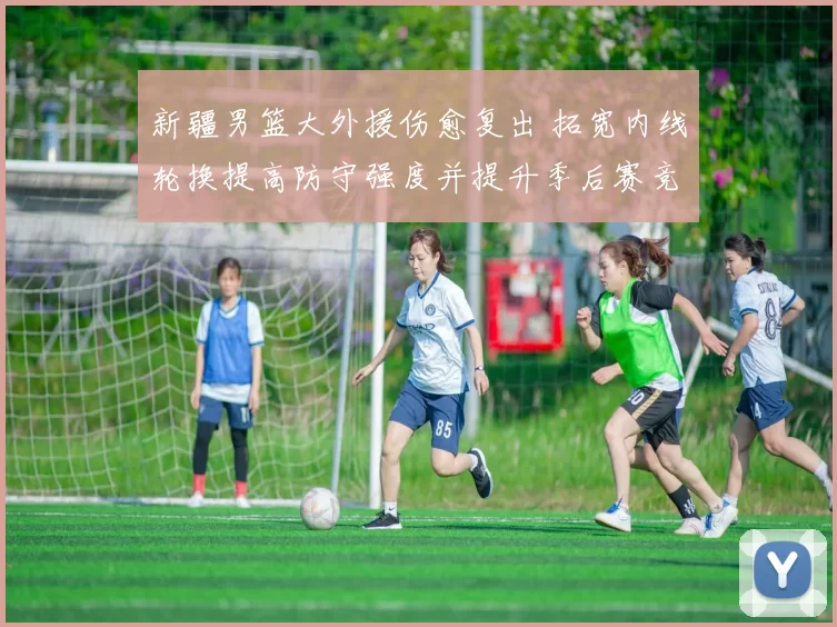 新疆男篮大外援伤愈复出 拓宽内线轮换提高防守强度并提升季后赛竞争力