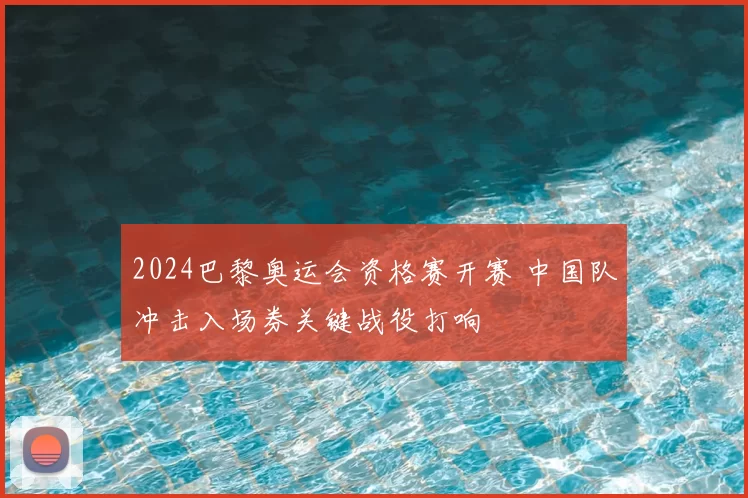 2024巴黎奥运会资格赛开赛 中国队冲击入场券关键战役打响