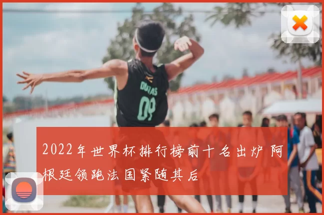 2022年世界杯排行榜前十名出炉 阿根廷领跑法国紧随其后
