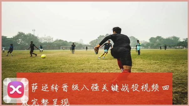 巴萨逆转晋级八强关键战役视频回放完整呈现