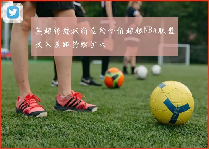 英超转播权新合约价值超越NBA联盟收入差距持续扩大