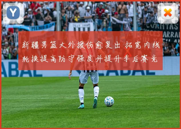 新疆男篮大外援伤愈复出 拓宽内线轮换提高防守强度并提升季后赛竞争力