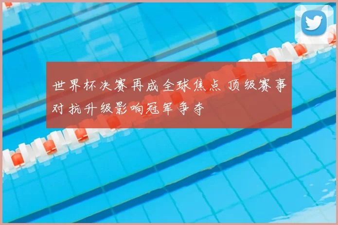 世界杯决赛再成全球焦点 顶级赛事对抗升级影响冠军争夺