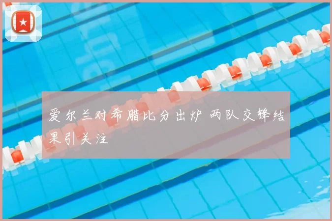 爱尔兰对希腊比分出炉 两队交锋结果引关注