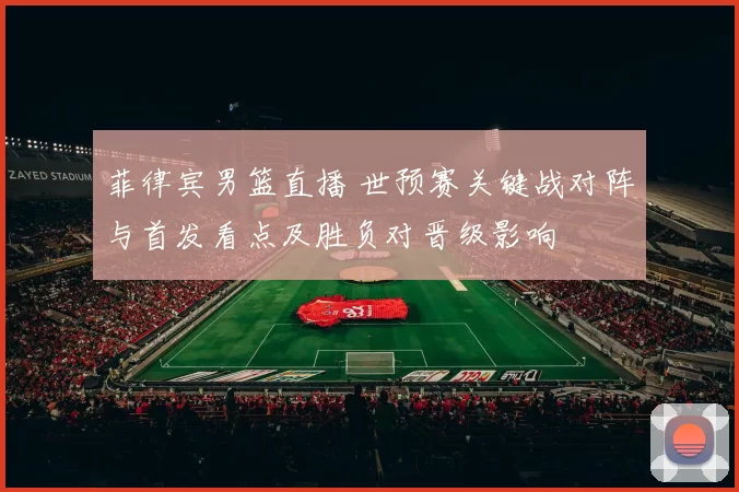 菲律宾男篮直播 世预赛关键战对阵与首发看点及胜负对晋级影响