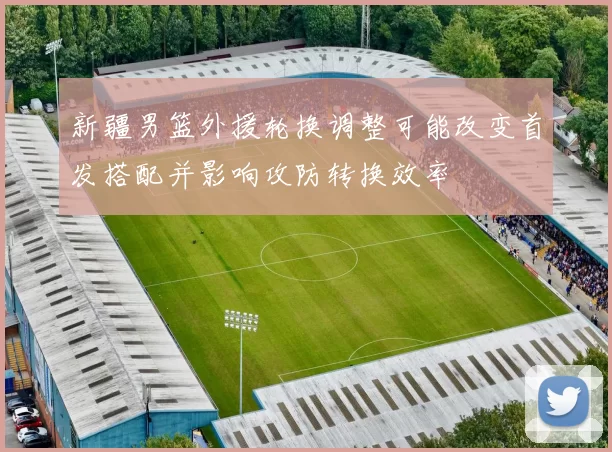 新疆男篮外援轮换调整可能改变首发搭配并影响攻防转换效率