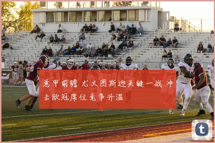 意甲前瞻 尤文图斯迎关键一战 冲击欧冠席位竞争升温