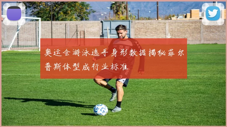 奥运会游泳选手身形数据揭秘菲尔普斯体型成行业标准