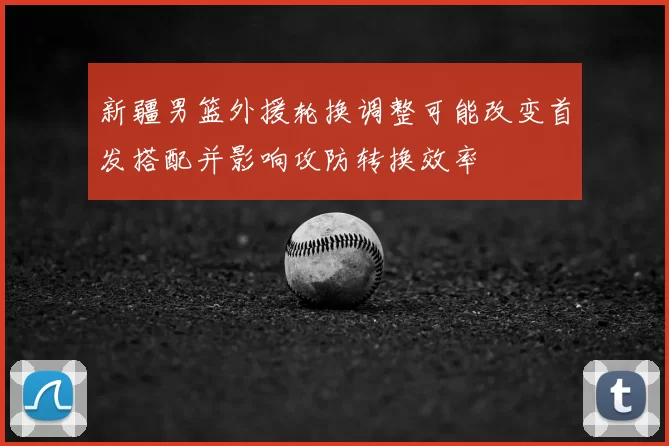 新疆男篮外援轮换调整可能改变首发搭配并影响攻防转换效率