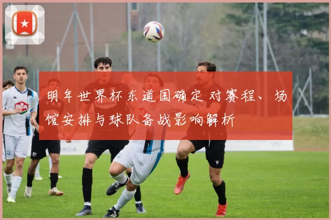 明年世界杯东道国确定 对赛程、场馆安排与球队备战影响解析