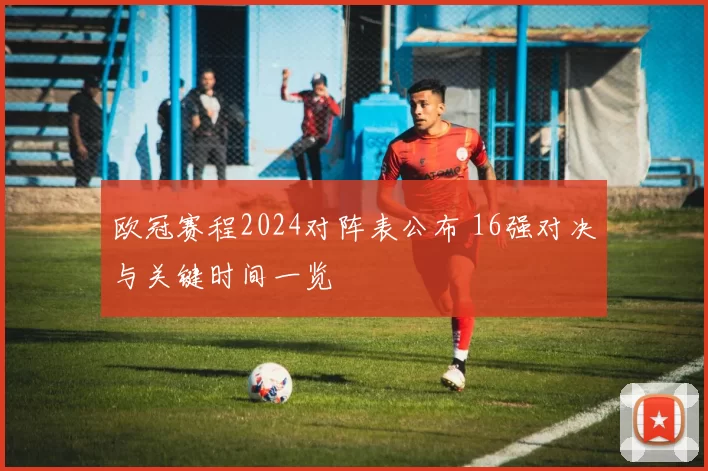 欧冠赛程2024对阵表公布 16强对决与关键时间一览