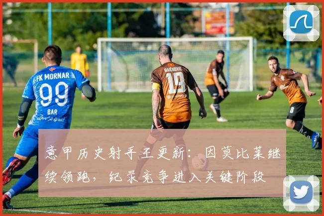 意甲历史射手王更新:因莫比莱继续领跑,纪录竞争进入关键阶段